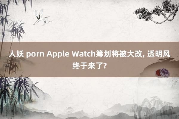 人妖 porn Apple Watch筹划将被大改， 透明风终于来了?