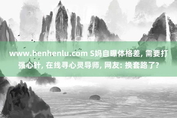 www.henhenlu.com S妈自曝体格差， 需要打强心针， 在线寻心灵导师， 网友: 换套路了?