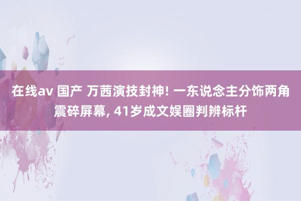 在线av 国产 万茜演技封神! 一东说念主分饰两角震碎屏幕， 41岁成文娱圈判辨标杆