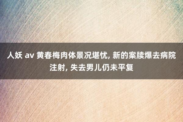 人妖 av 黄春梅肉体景况堪忧， 新的案牍爆去病院注射， 失去男儿仍未平复