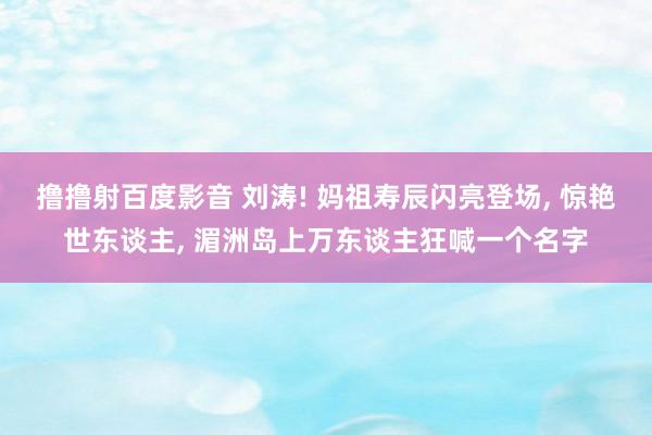 撸撸射百度影音 刘涛! 妈祖寿辰闪亮登场， 惊艳世东谈主， 湄洲岛上万东谈主狂喊一个名字