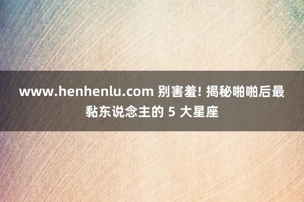 www.henhenlu.com 别害羞! 揭秘啪啪后最黏东说念主的 5 大星座