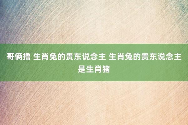 哥俩撸 生肖兔的贵东说念主 生肖兔的贵东说念主是生肖猪