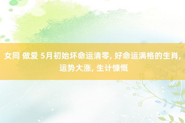 女同 做爱 5月初始坏命运清零， 好命运满格的生肖， 运势大涨， 生计慷慨