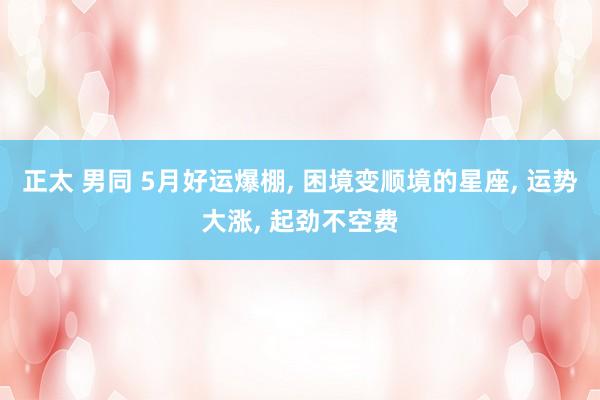 正太 男同 5月好运爆棚， 困境变顺境的星座， 运势大涨， 起劲不空费