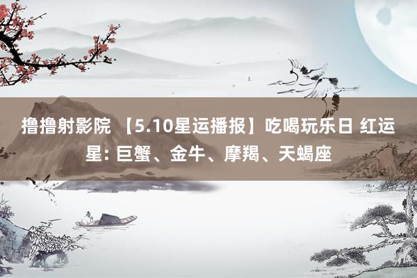 撸撸射影院 【5.10星运播报】吃喝玩乐日 红运星: 巨蟹、金牛、摩羯、天蝎座