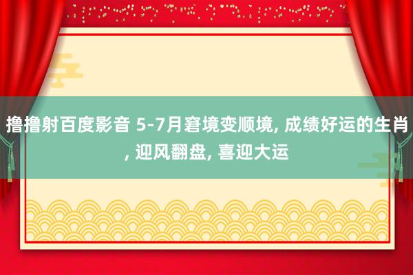 撸撸射百度影音 5-7月窘境变顺境， 成绩好运的生肖， 迎风翻盘， 喜迎大运