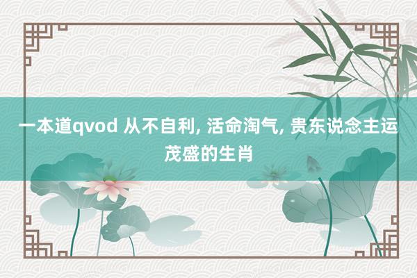 一本道qvod 从不自利， 活命淘气， 贵东说念主运茂盛的生肖