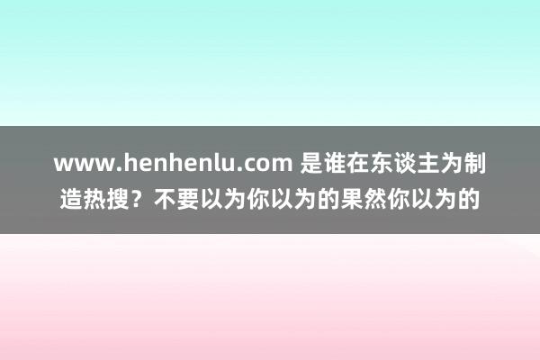 www.henhenlu.com 是谁在东谈主为制造热搜？不要以为你以为的果然你以为的