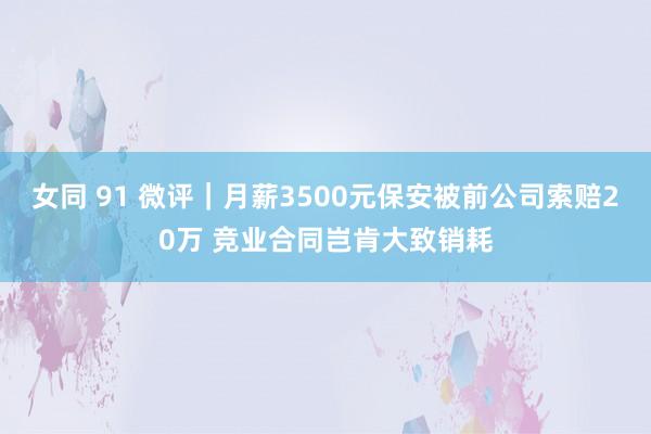 女同 91 微评｜月薪3500元保安被前公司索赔20万 竞业合同岂肯大致销耗