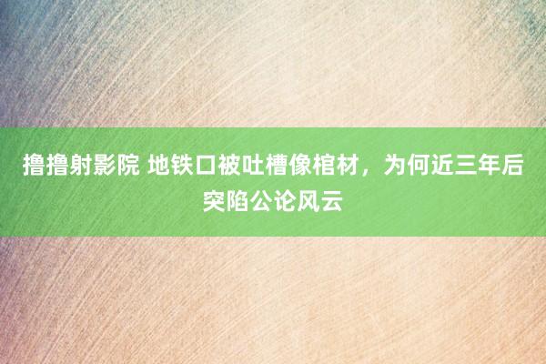 撸撸射影院 地铁口被吐槽像棺材，为何近三年后突陷公论风云