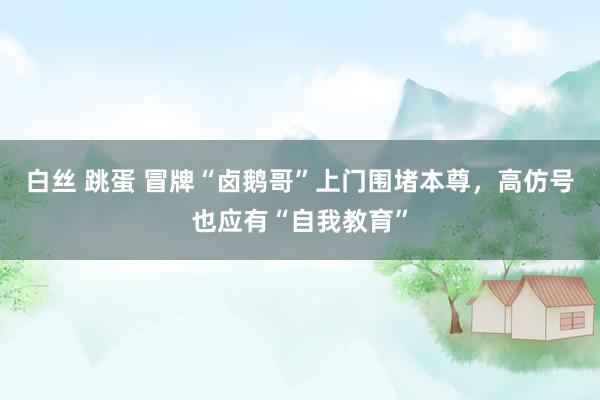 白丝 跳蛋 冒牌“卤鹅哥”上门围堵本尊，高仿号也应有“自我教育”