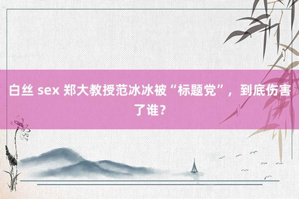 白丝 sex 郑大教授范冰冰被“标题党”，到底伤害了谁？
