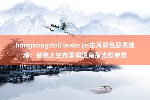hongkongdoll leaks ps古风调色恶果视频：替换太空布景调遣角落光照参数