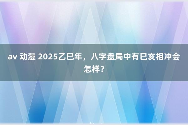 av 动漫 2025乙巳年，八字盘局中有巳亥相冲会怎样？