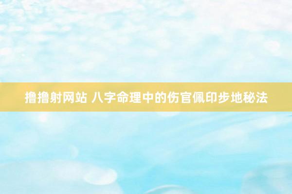 撸撸射网站 八字命理中的伤官佩印步地秘法