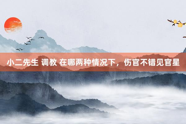 小二先生 调教 在哪两种情况下，伤官不错见官星
