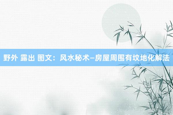 野外 露出 图文：风水秘术—房屋周围有坟地化解法