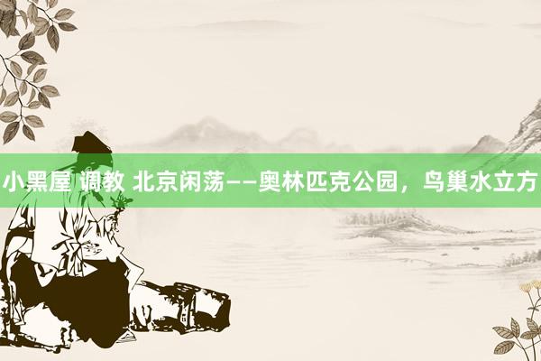 小黑屋 调教 北京闲荡——奥林匹克公园，鸟巢水立方
