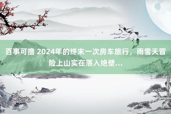 百事可撸 2024年的终末一次房车旅行，雨雪天冒险上山实在落入绝壁...