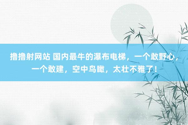 撸撸射网站 国内最牛的瀑布电梯，一个敢野心，一个敢建，空中鸟瞰，太壮不雅了！