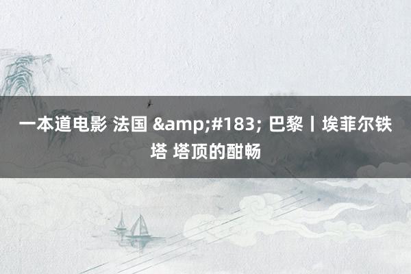 一本道电影 法国 &#183; 巴黎丨埃菲尔铁塔 塔顶的酣畅