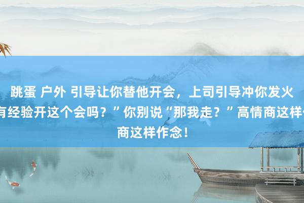 跳蛋 户外 引导让你替他开会，上司引导冲你发火“你有经验开这个会吗？”你别说“那我走？”高情商这样作念！