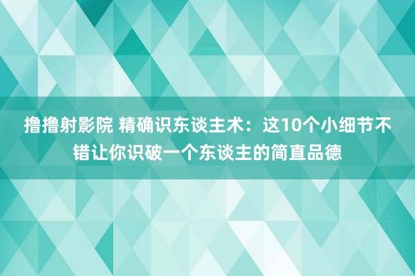 撸撸射影院 精确识东谈主术：这10个小细节不错让你识破一个东谈主的简直品德